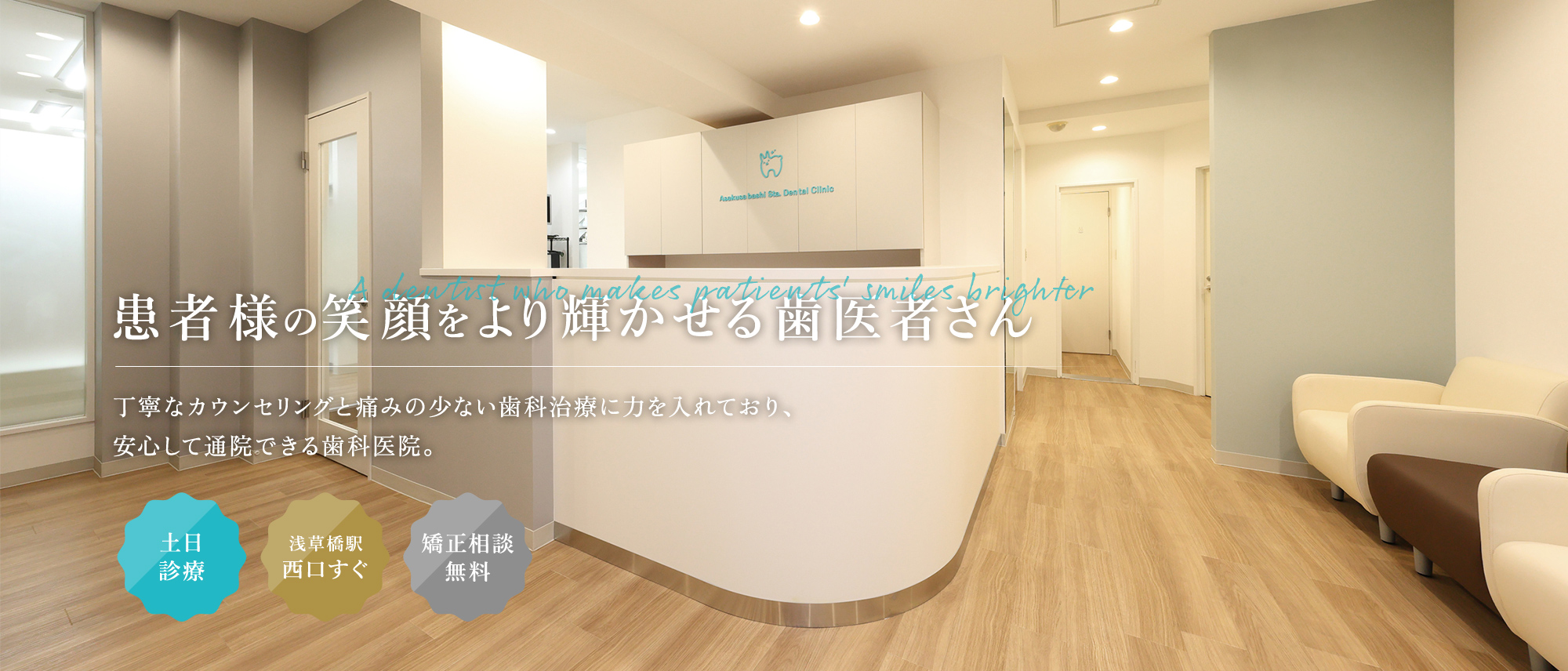 A dentist who makes patients' smiles brighter 患者様の笑顔をより輝かせる歯医者さん 丁寧なカウンセリングと痛みの少ない歯科治療に力を入れており、安心して通院できる歯科医院。 土日診療/浅草橋駅西口すぐ/矯正相談無料